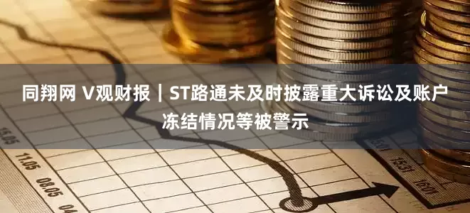同翔网 V观财报｜ST路通未及时披露重大诉讼及账户冻结情况等被警示