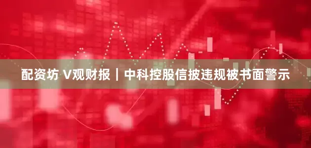 配资坊 V观财报｜中科控股信披违规被书面警示
