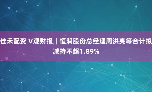 佳禾配资 V观财报｜恒润股份总经理周洪亮等合计拟减持不超1.89%