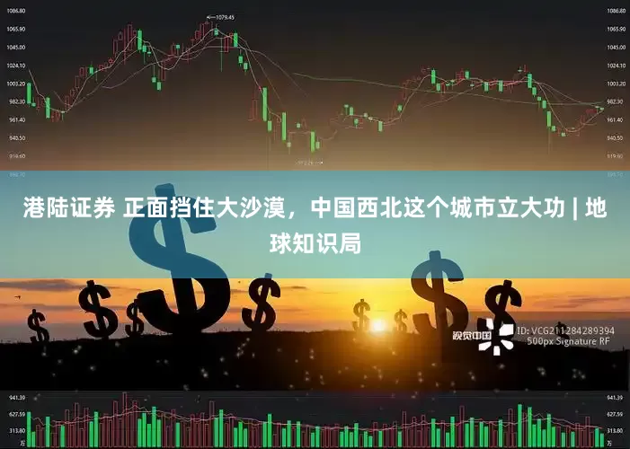 港陆证券 正面挡住大沙漠，中国西北这个城市立大功 | 地球知识局