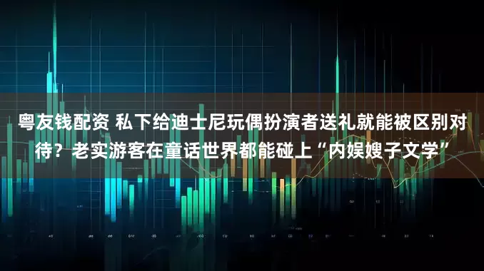 粤友钱配资 私下给迪士尼玩偶扮演者送礼就能被区别对待？老实游客在童话世界都能碰上“内娱嫂子文学”