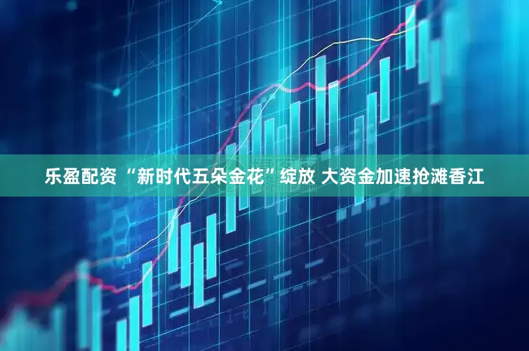 乐盈配资 “新时代五朵金花”绽放 大资金加速抢滩香江