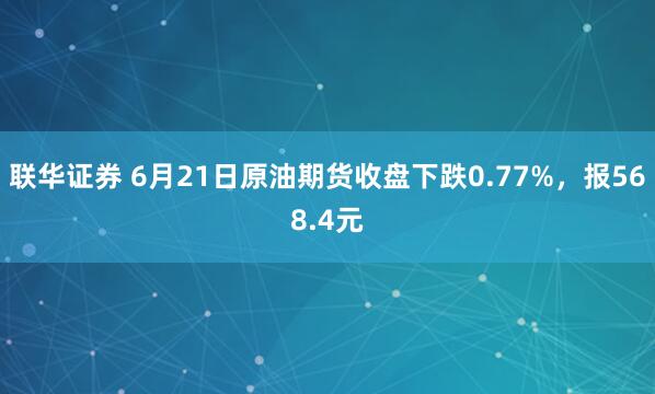 联华证券 6月21日原油期货收盘下跌0.77%，报568.4元