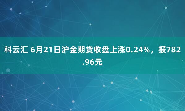科云汇 6月21日沪金期货收盘上涨0.24%，报782.96元