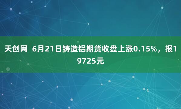 天创网  6月21日铸造铝期货收盘上涨0.15%，报19725元