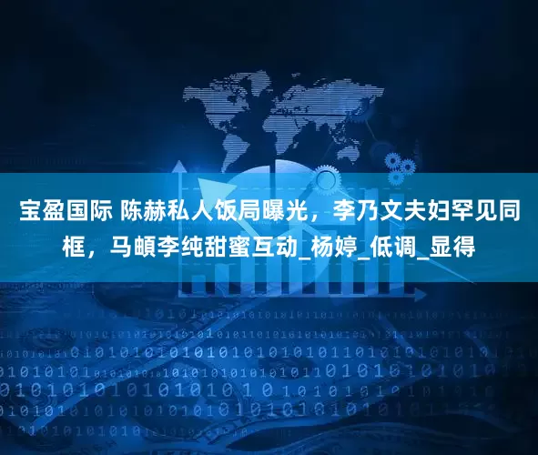 宝盈国际 陈赫私人饭局曝光，李乃文夫妇罕见同框，马頔李纯甜蜜互动_杨婷_低调_显得