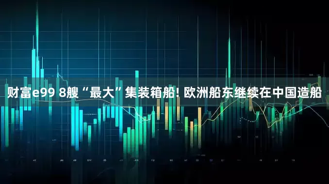 财富e99 8艘“最大”集装箱船! 欧洲船东继续在中国造船