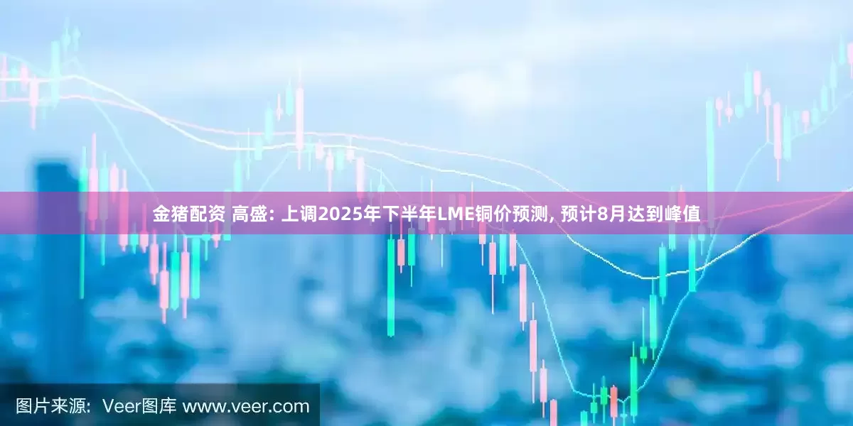 金猪配资 高盛: 上调2025年下半年LME铜价预测, 预计8月达到峰值