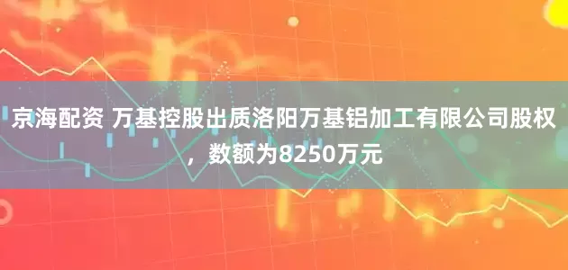 京海配资 万基控股出质洛阳万基铝加工有限公司股权,数额为8250万元