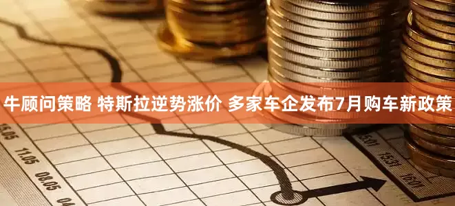 牛顾问策略 特斯拉逆势涨价 多家车企发布7月购车新政策