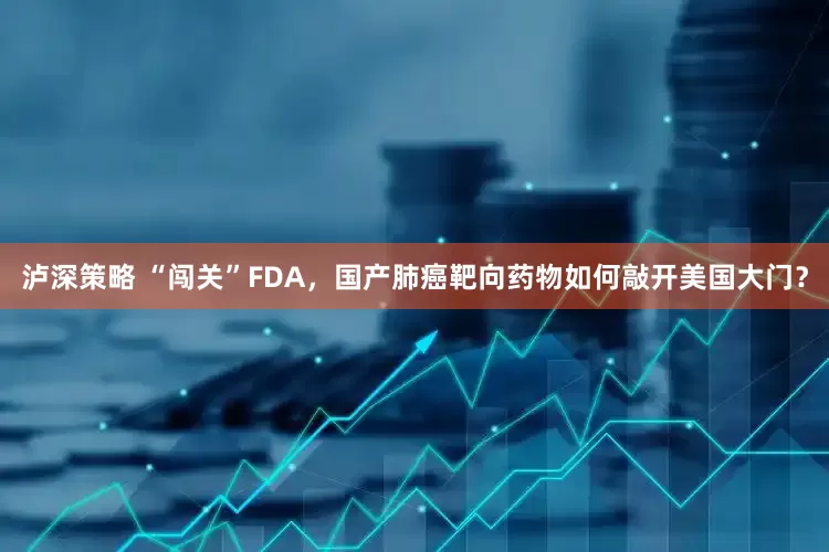 泸深策略 “闯关”FDA，国产肺癌靶向药物如何敲开美国大门？