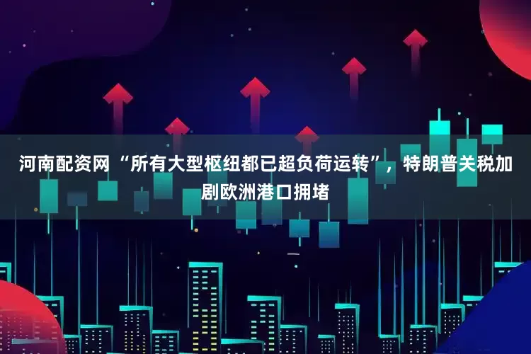河南配资网 “所有大型枢纽都已超负荷运转”，特朗普关税加剧欧洲港口拥堵