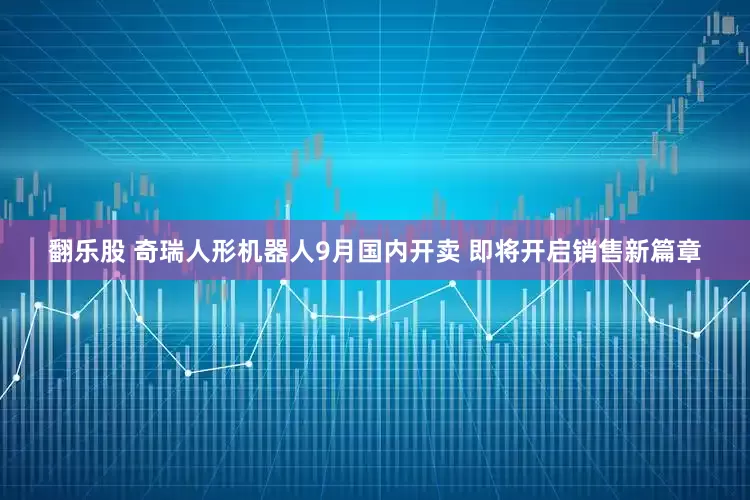 翻乐股 奇瑞人形机器人9月国内开卖 即将开启销售新篇章