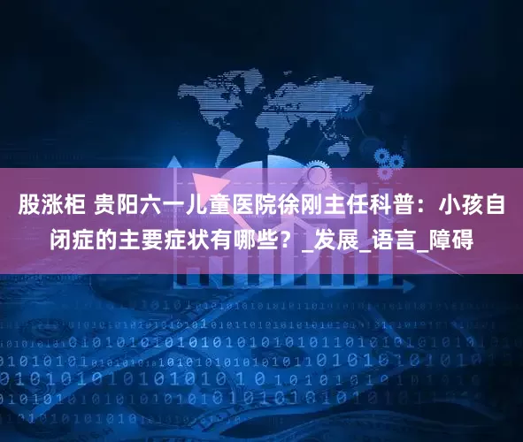 股涨柜 贵阳六一儿童医院徐刚主任科普：小孩自闭症的主要症状有哪些？_发展_语言_障碍