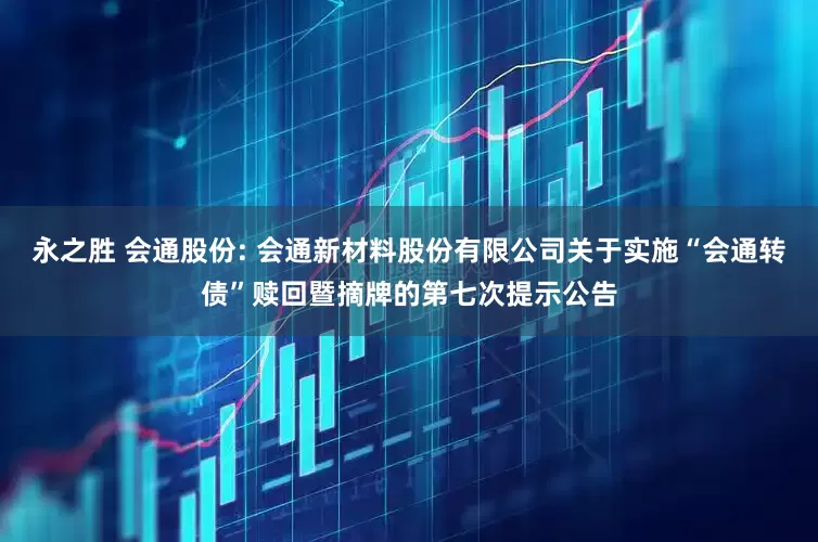 永之胜 会通股份: 会通新材料股份有限公司关于实施“会通转债”赎回暨摘牌的第七次提示公告