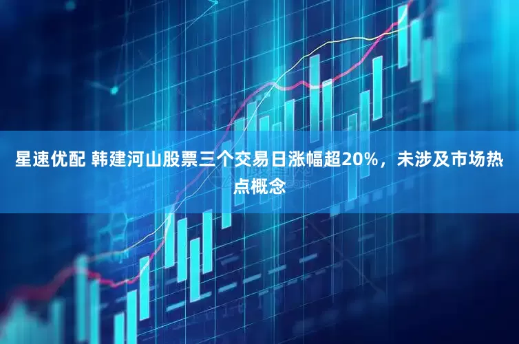 星速优配 韩建河山股票三个交易日涨幅超20%，未涉及市场热点概念
