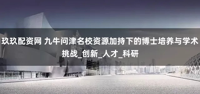 玖玖配资网 九牛问津名校资源加持下的博士培养与学术挑战_创新_人才_科研