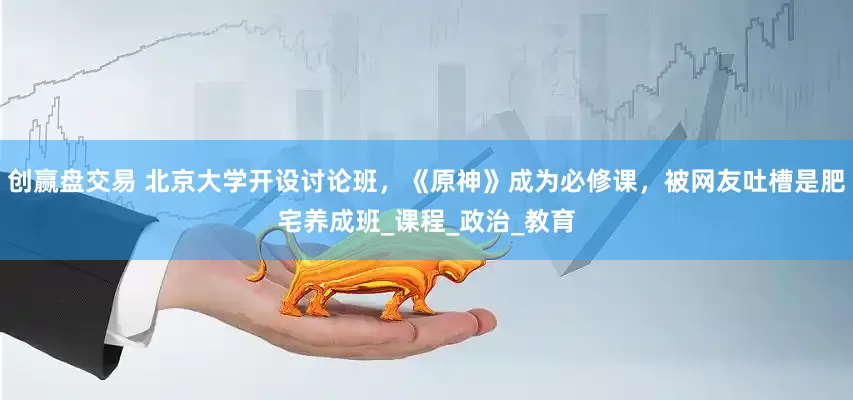 创赢盘交易 北京大学开设讨论班，《原神》成为必修课，被网友吐槽是肥宅养成班_课程_政治_教育