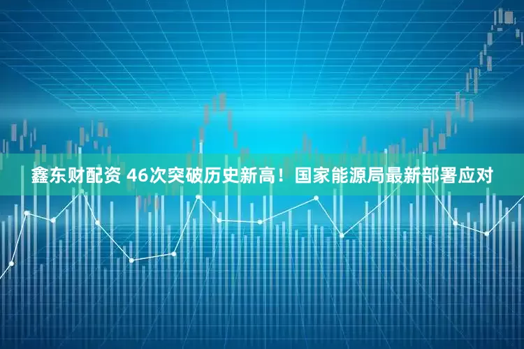 鑫东财配资 46次突破历史新高！国家能源局最新部署应对