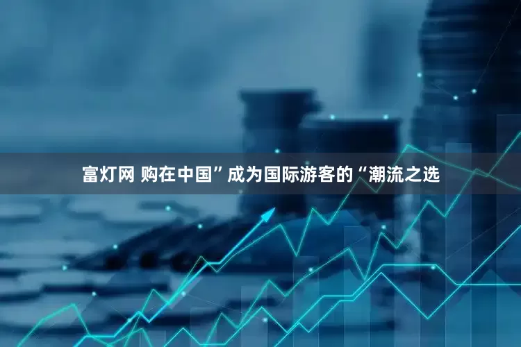 富灯网 购在中国”成为国际游客的“潮流之选