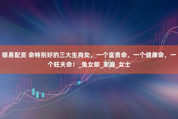 银易配资 命特别好的三大生肖女，一个富贵命，一个健康命，一个旺夫命！_兔女郎_家庭_女士