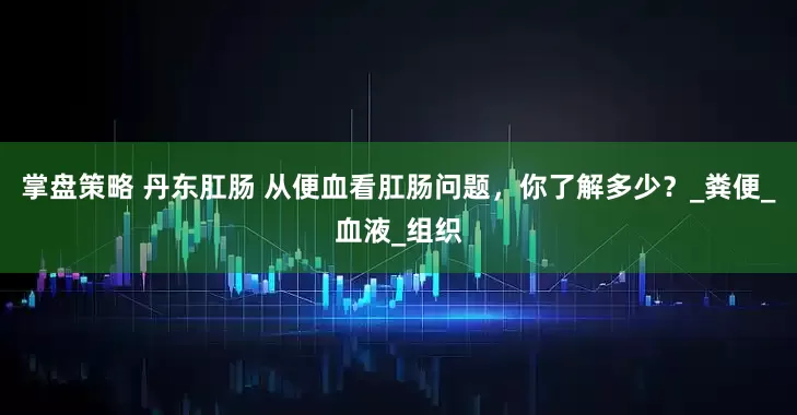 掌盘策略 丹东肛肠 从便血看肛肠问题，你了解多少？_粪便_血液_组织