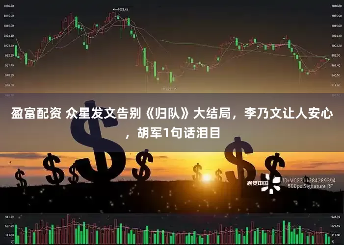 盈富配资 众星发文告别《归队》大结局，李乃文让人安心，胡军1句话泪目