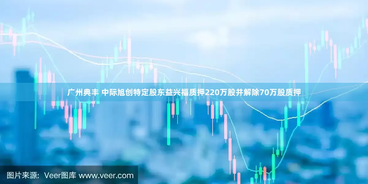 广州典丰 中际旭创特定股东益兴福质押220万股并解除70万股质押