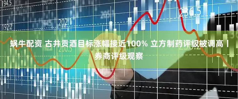 蜗牛配资 古井贡酒目标涨幅接近100% 立方制药评级被调高丨券商评级观察