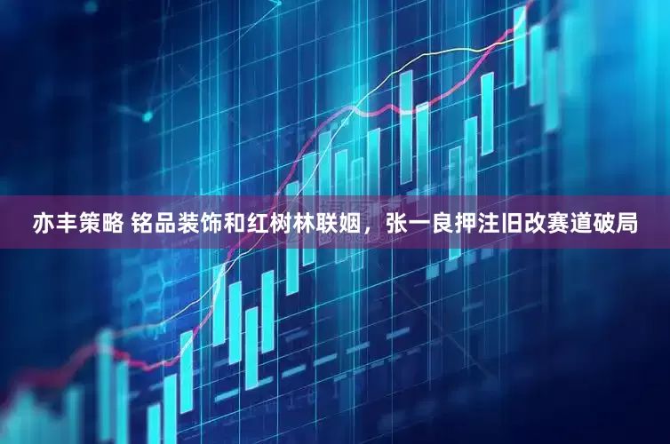 亦丰策略 铭品装饰和红树林联姻，张一良押注旧改赛道破局