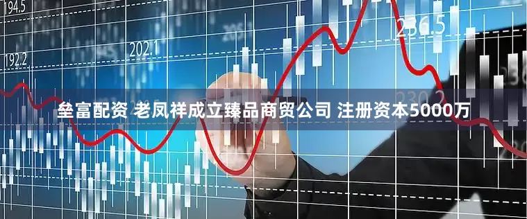 垒富配资 老凤祥成立臻品商贸公司 注册资本5000万