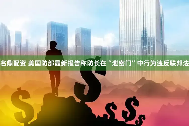 名鼎配资 美国防部最新报告称防长在“泄密门”中行为违反联邦法