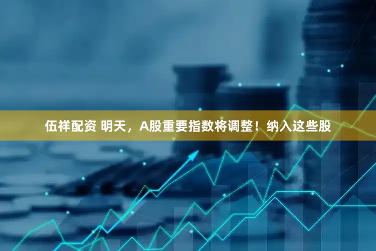 伍祥配资 明天，A股重要指数将调整！纳入这些股