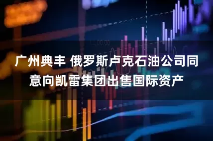 广州典丰 俄罗斯卢克石油公司同意向凯雷集团出售国际资产