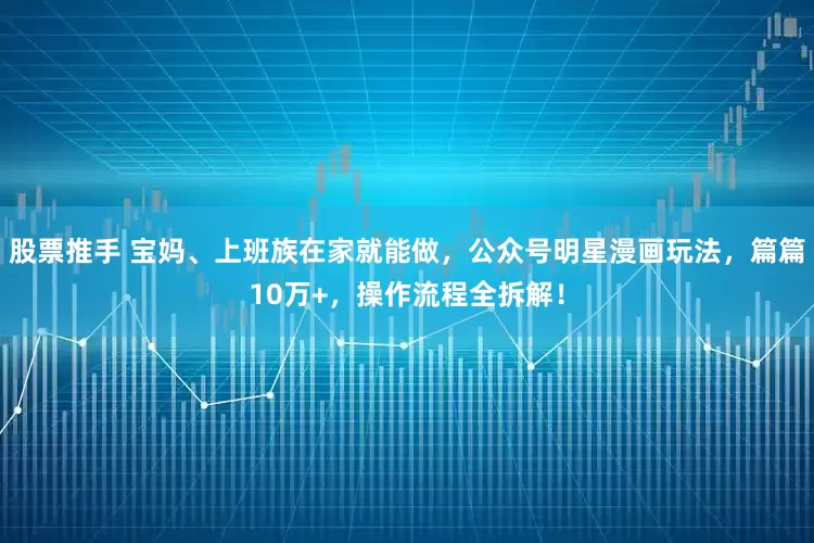 股票推手 宝妈、上班族在家就能做，公众号明星漫画玩法，篇篇10万+，操作流程全拆解！