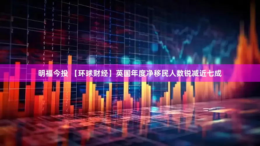 明福今投 【环球财经】英国年度净移民人数锐减近七成