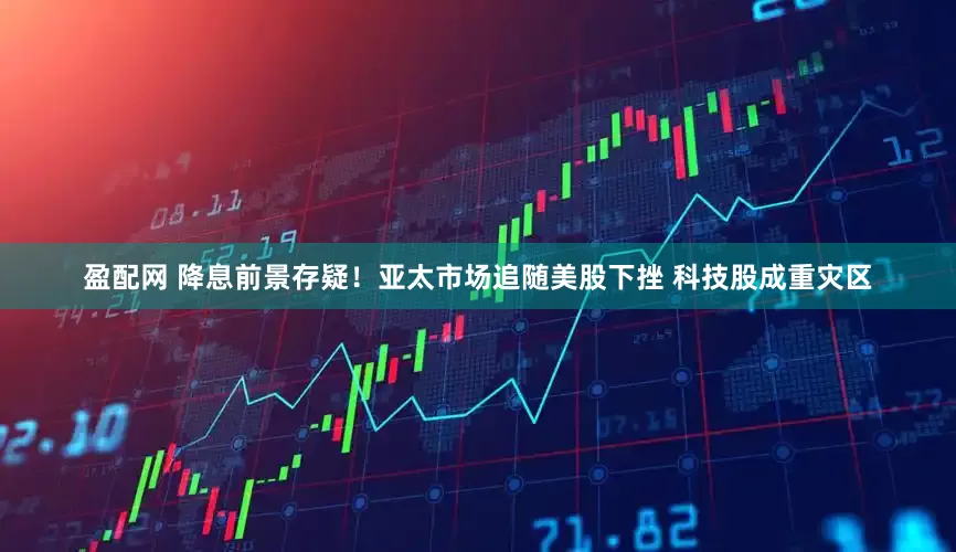 盈配网 降息前景存疑！亚太市场追随美股下挫 科技股成重灾区