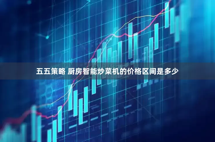 五五策略 厨房智能炒菜机的价格区间是多少